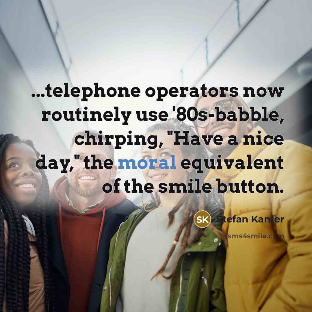 “...telephone operators now routinely use '80s-babble, chirping, "Have a nice day," the moral equivalent of the smile button.” quote by Stefan Kanfer
