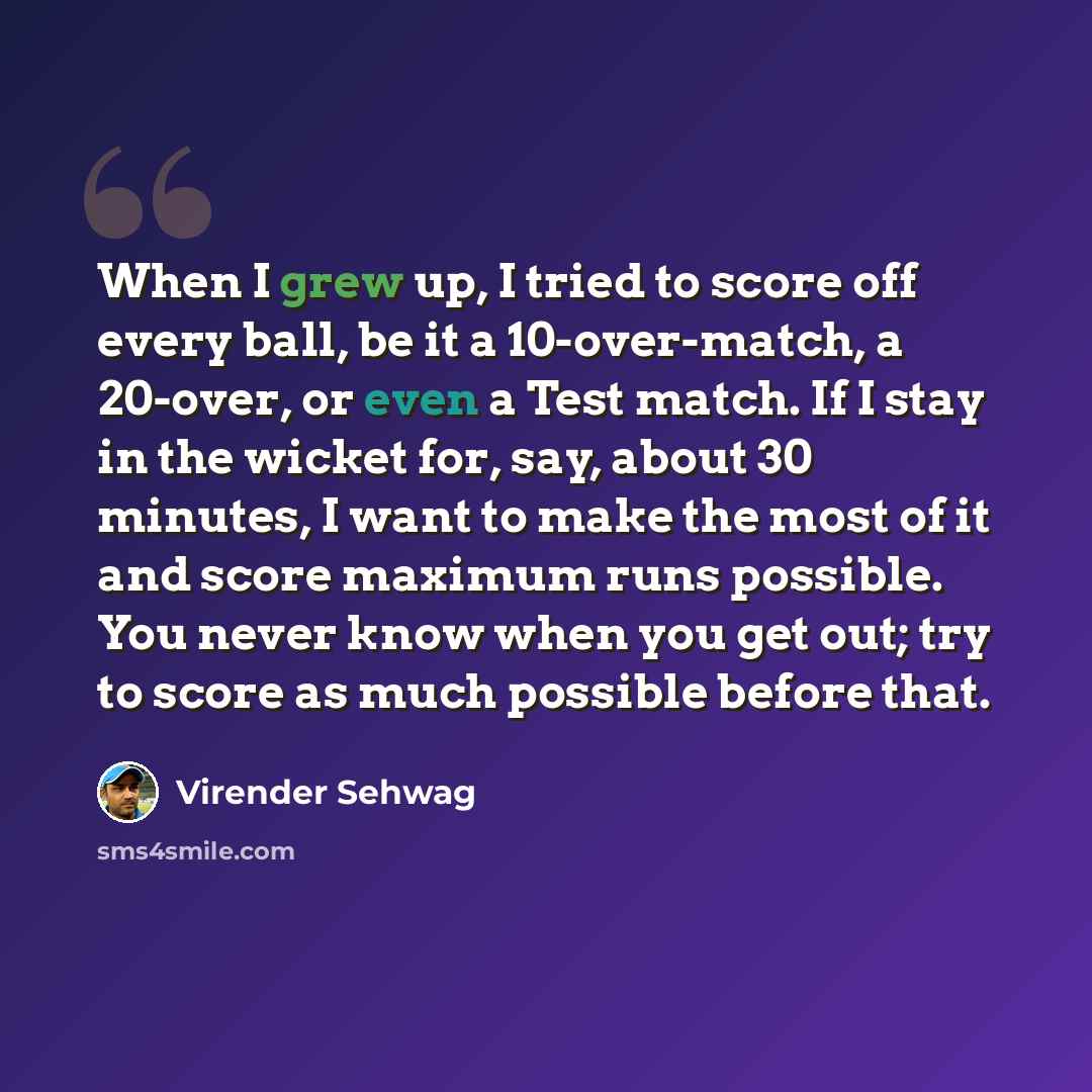 “When I grew up, I tried to score off every ball, be it a 10-over-match, a 20-over, or even a Test match. If I stay in the wicket for, say, about 30 minutes, I want to make the most of it and score maximum runs possible. You never know when you get out; try to score as much possible before that.” quote by Virender Sehwag
