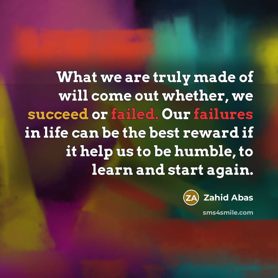 “What we are truly made of will come out whether, we succeed or failed. Our failures in life can be the best reward if it help us to be humble, to learn and start again.” quote by Zahid Abas