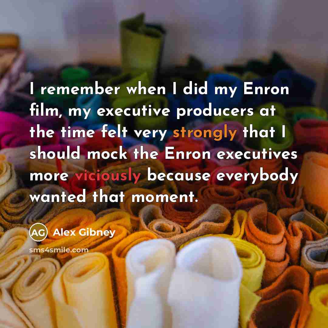 “I remember when I did my Enron film, my executive producers at the time felt very strongly that I should mock the Enron executives more viciously because everybody wanted that moment.” quote by Alex Gibney