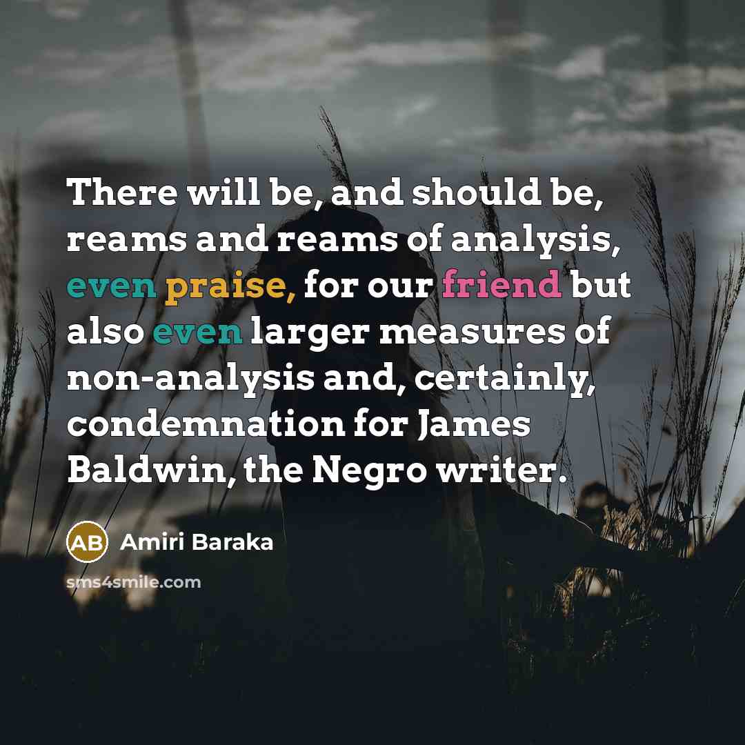 “There will be, and should be, reams and reams of analysis, even praise, for our friend but also even larger measures of non-analysis and, certainly, condemnation for James Baldwin, the Negro writer.” quote by Amiri Baraka