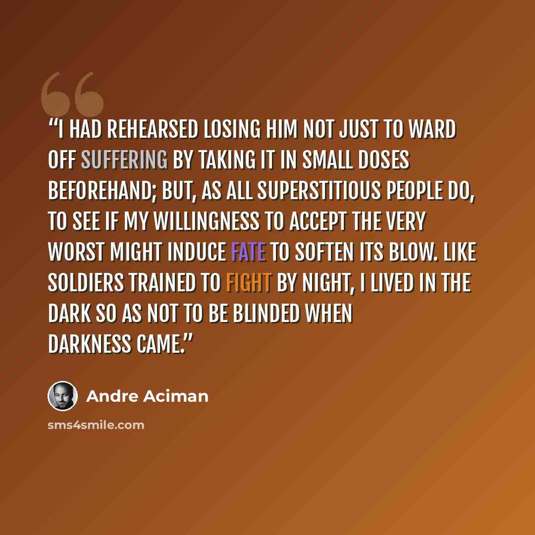 “I had rehearsed losing him not just to ward off suffering by taking it in small doses beforehand; but, as all superstitious people do, to see if my willingness to accept the very worst might induce fate to soften its blow. Like soldiers trained to fight by night, I lived in the dark so as not to…” quote by André Aciman