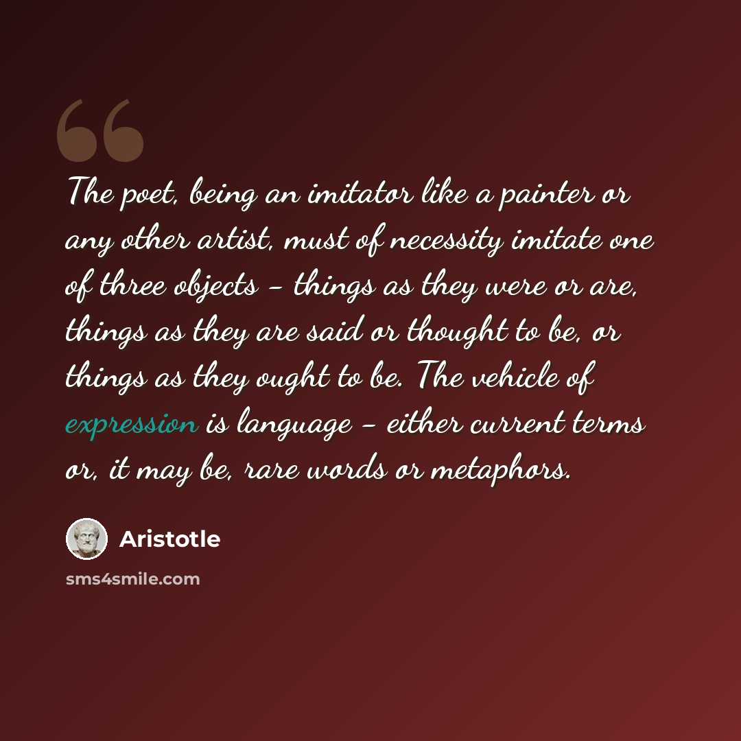 “The poet, being an imitator like a painter or any other artist, must of necessity imitate one of three objects - things as they were or are, things as they are said or thought to be, or things as they ought to be. The vehicle of expression is language - either current terms or, it may be, rare…” quote by Aristotle