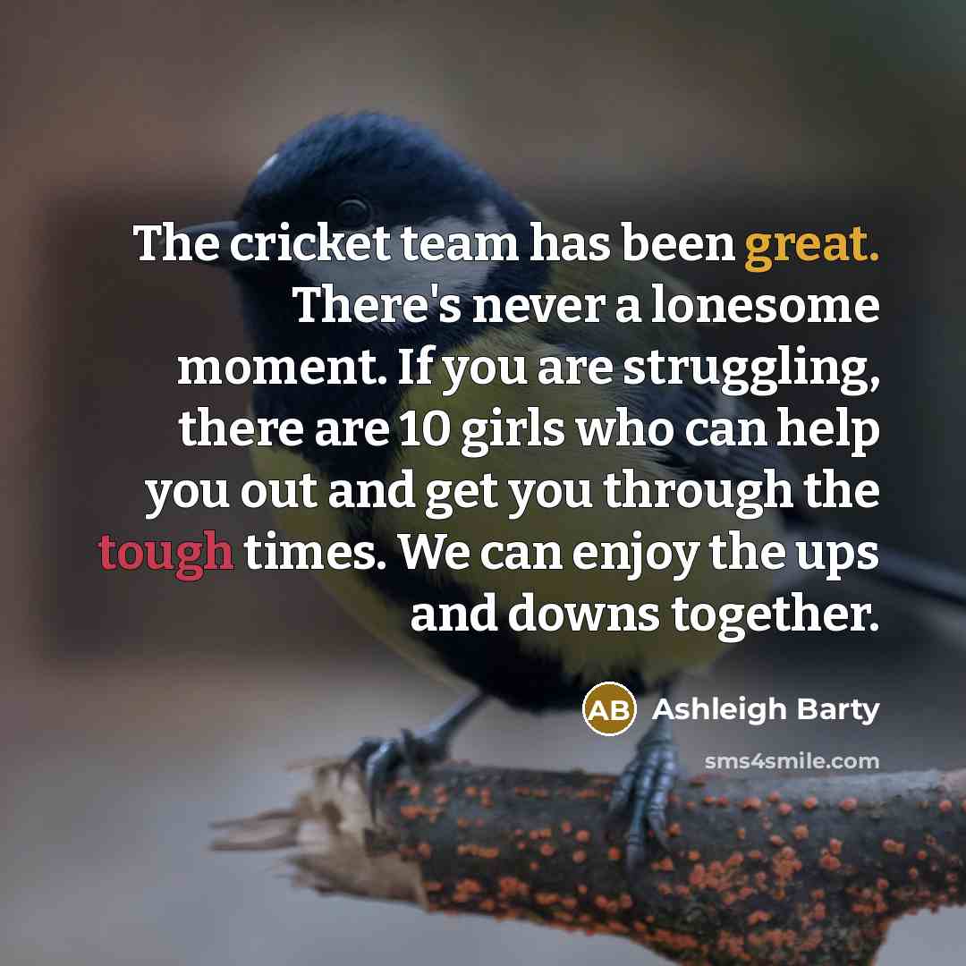 “The cricket team has been great. There's never a lonesome moment. If you are struggling, there are 10 girls who can help you out and get you through the tough times. We can enjoy the ups and downs together.” quote by Ashleigh Barty