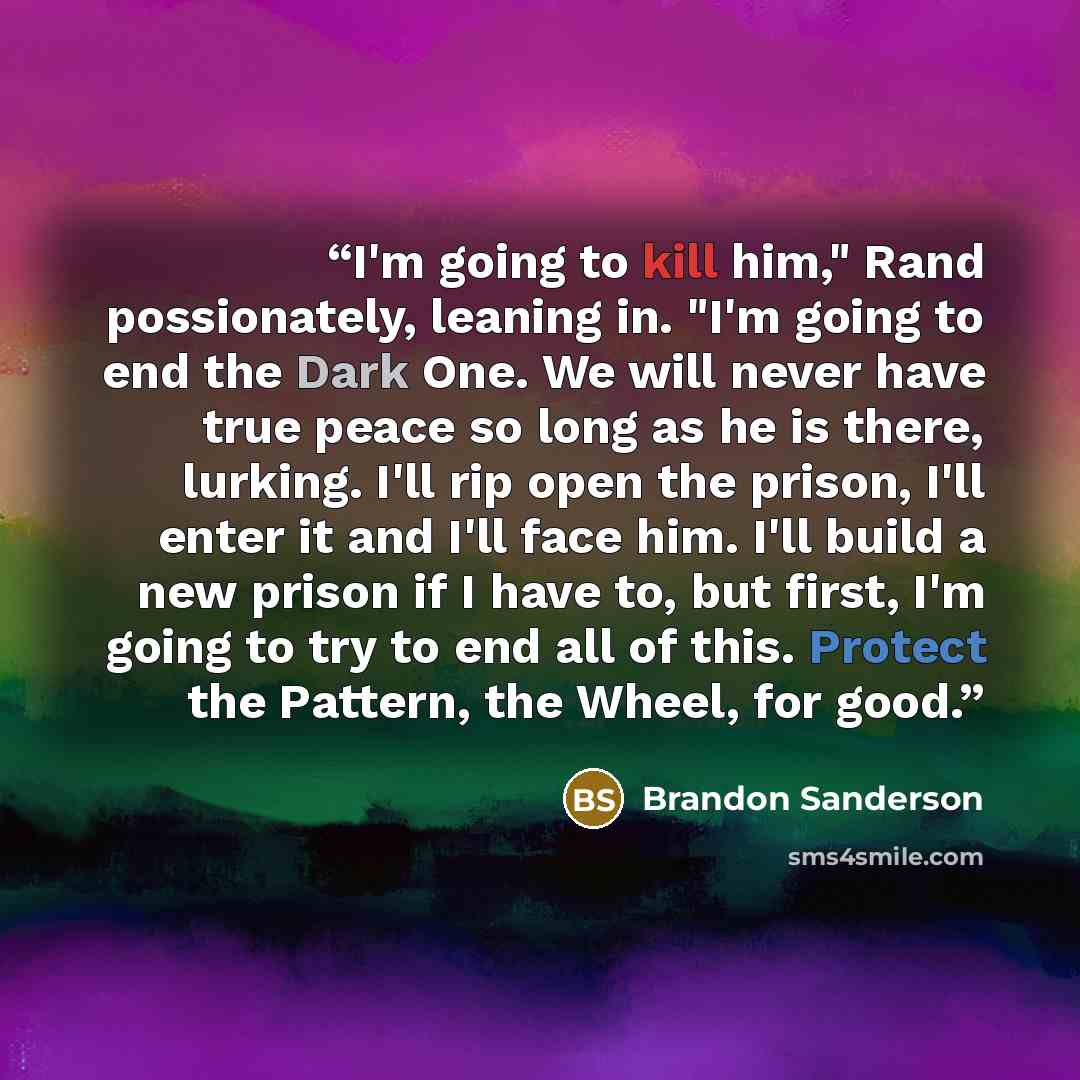 “I'm going to kill him," Rand possionately, leaning in. "I'm going to end the Dark One. We will never have true peace so long as he is there, lurking. I'll rip open the prison, I'll enter it and I'll face him. I'll build a new prison if I have to, but first, I'm going to try to end all of this…” quote by Brandon Sanderson