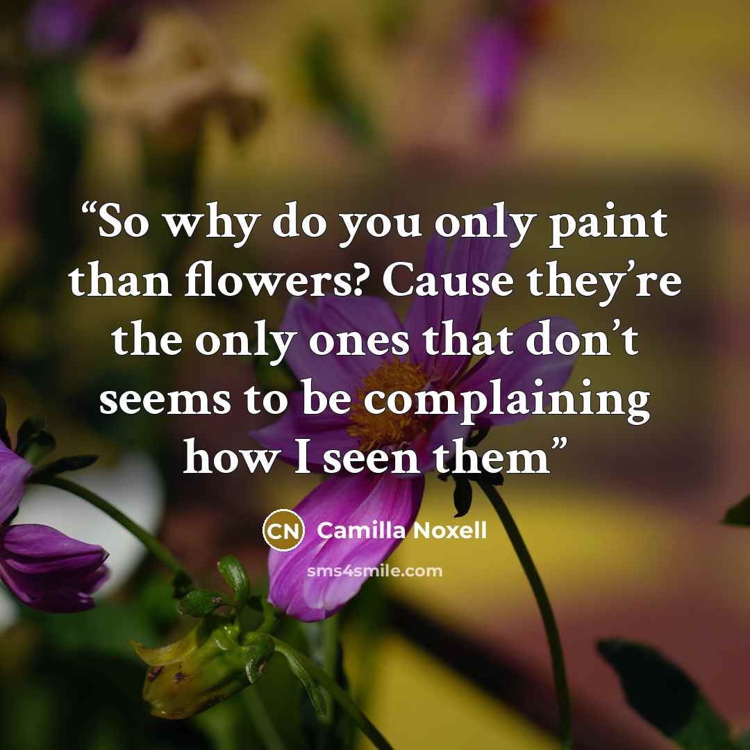 “So why do you only paint than flowers? Cause they’re the only ones that don’t seems to be complaining how I seen them” quote by Camilla Noxell