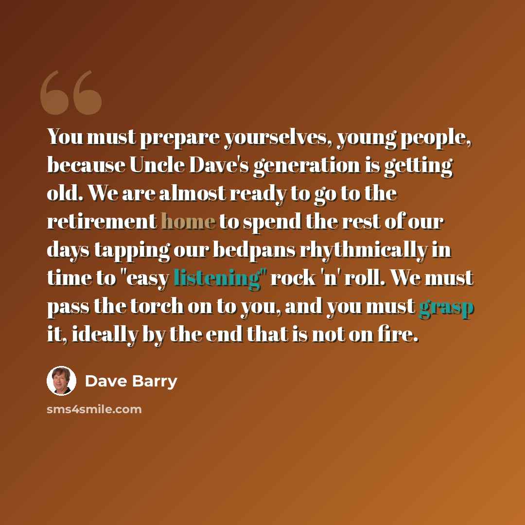“You must prepare yourselves, young people, because Uncle Dave's generation is getting old. We are almost ready to go to the retirement home to spend the rest of our days tapping our bedpans rhythmically in time to "easy listening" rock 'n' roll. We must pass the torch on to you, and you must grasp…” quote by Dave Barry
