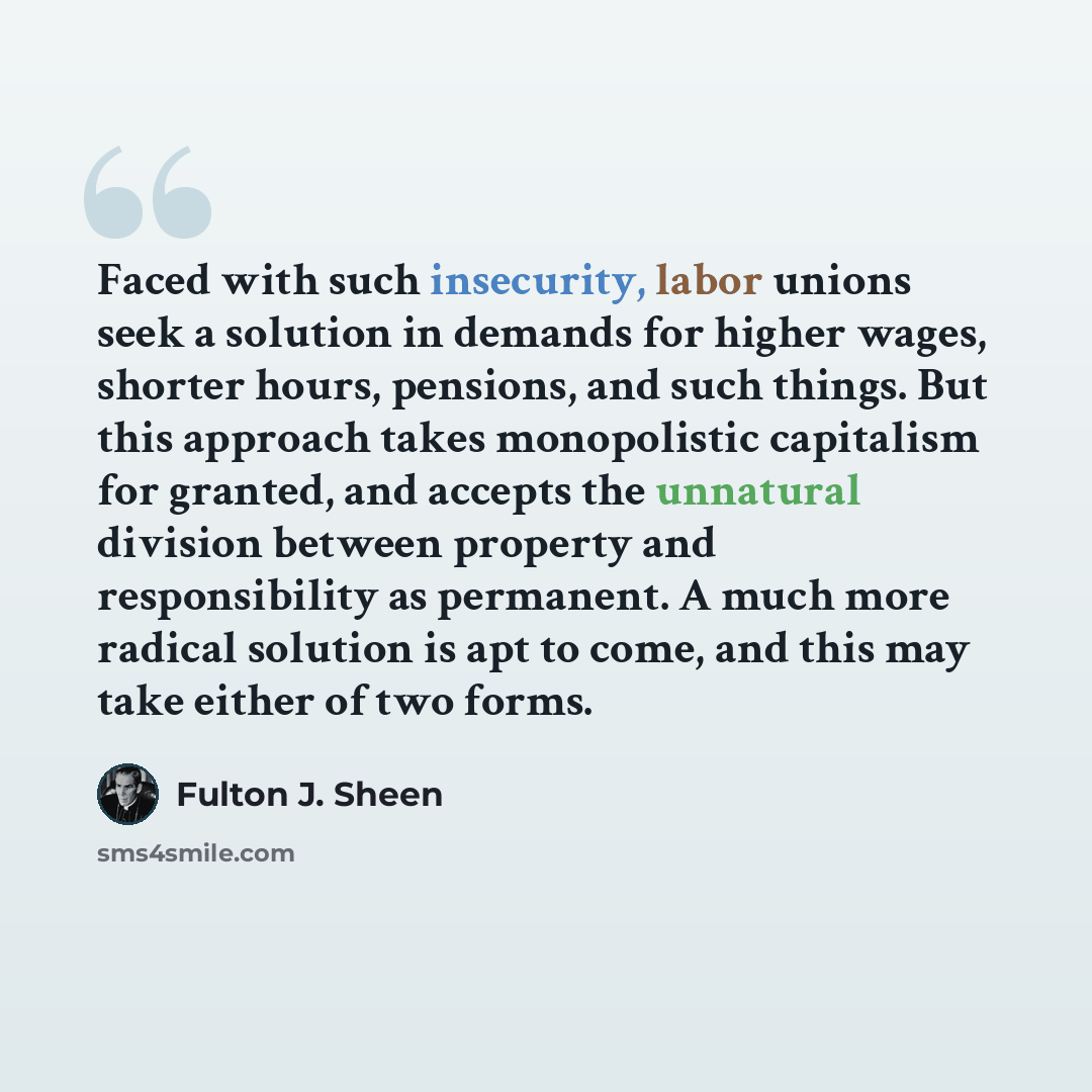 “Faced with such insecurity, labor unions seek a solution in demands for higher wages, shorter hours, pensions, and such things. But this approach takes monopolistic capitalism for granted, and accepts the unnatural division between property and responsibility as permanent. A much more radical…” quote by Fulton J. Sheen