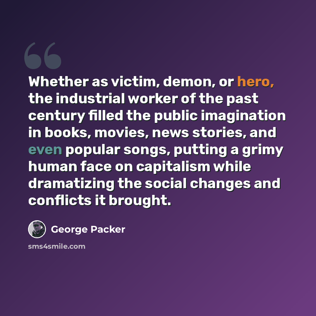 “Whether as victim, demon, or hero, the industrial worker of the past century filled the public imagination in books, movies, news stories, and even popular songs, putting a grimy human face on capitalism while dramatizing the social changes and conflicts it brought.” quote by George Packer