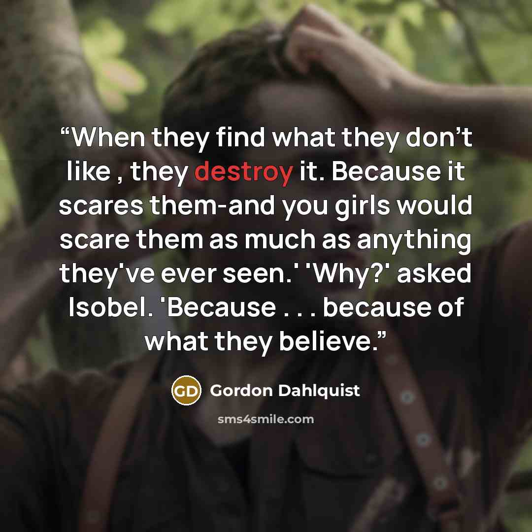 “When they find what they don't like , they destroy it. Because it scares them-and you girls would scare them as much as anything they've ever seen.' 'Why?' asked Isobel. 'Because . . . because of what they believe.” quote by Gordon Dahlquist