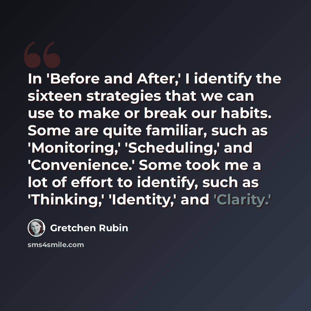 “In 'Before and After,' I identify the sixteen strategies that we can use to make or break our habits. Some are quite familiar, such as 'Monitoring,' 'Scheduling,' and 'Convenience.' Some took me a lot of effort to identify, such as 'Thinking,' 'Identity,' and 'Clarity.'” quote by Gretchen Rubin