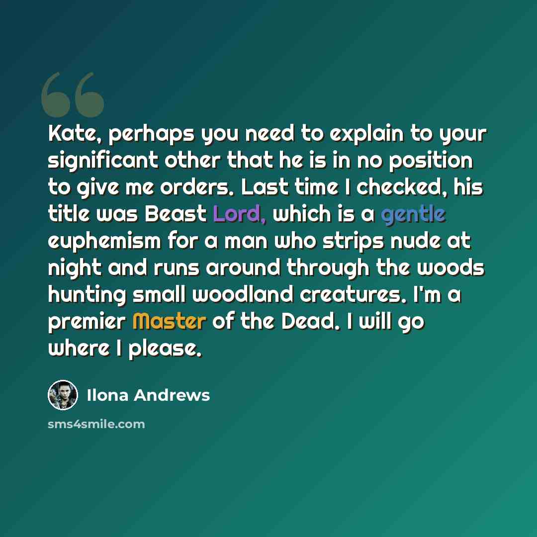 “Kate, perhaps you need to explain to your significant other that he is in no position to give me orders. Last time I checked, his title was Beast Lord, which is a gentle euphemism for a man who strips nude at night and runs around through the woods hunting small woodland creatures. I'm a premier…” quote by Ilona Andrews