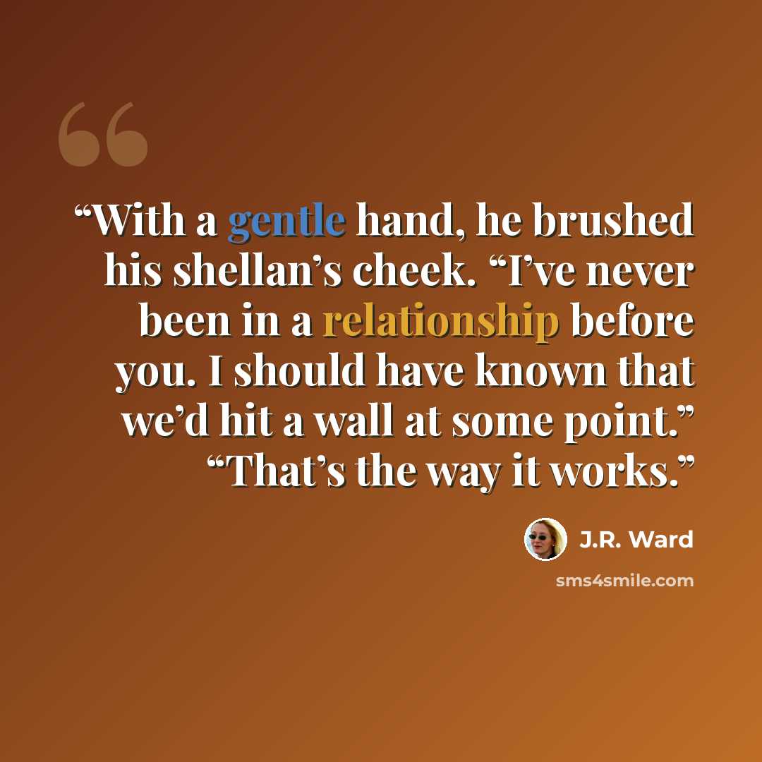 “With a gentle hand, he brushed his shellan’s cheek. “I’ve never been in a relationship before you. I should have known that we’d hit a wall at some point.” “That’s the way it works.” quote by J.R. Ward