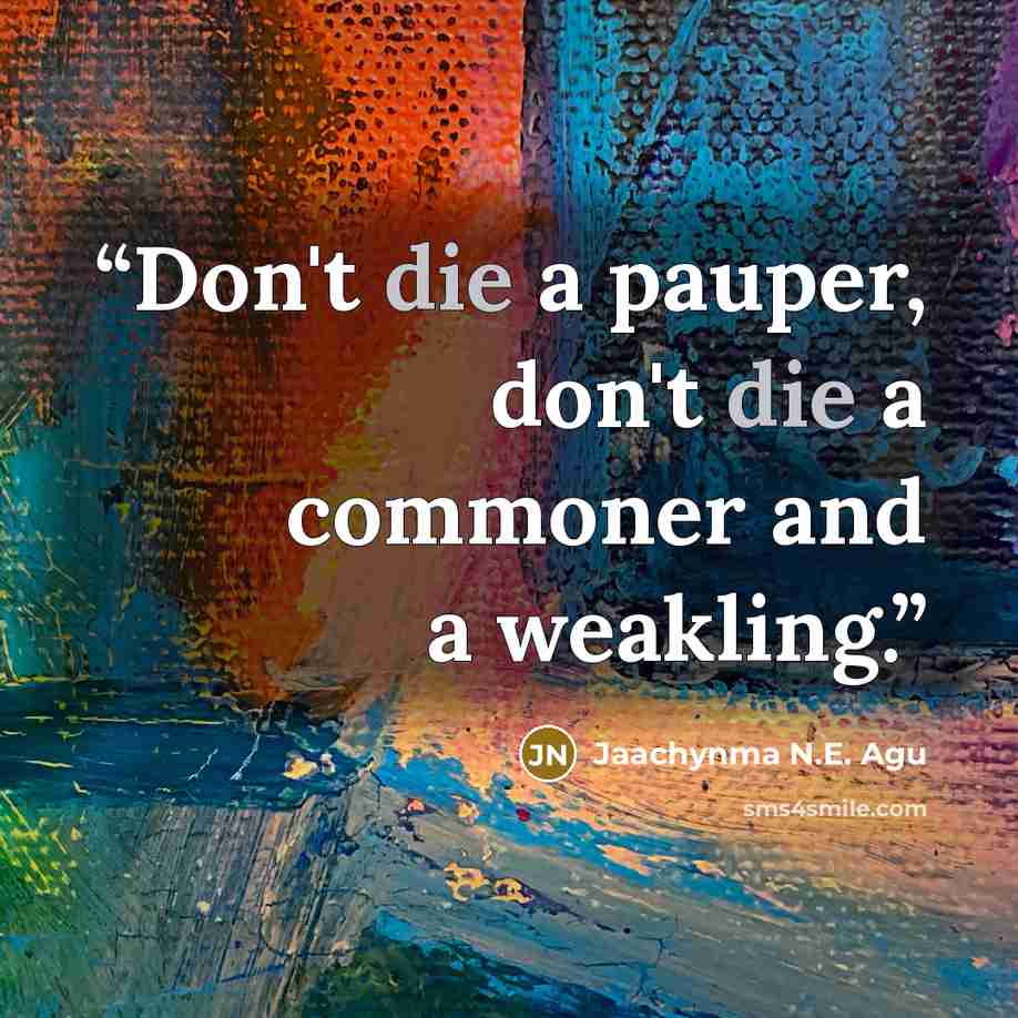 “Don't die a pauper, don't die a commoner and a weakling.” quote by Jaachynma N.E. Agu