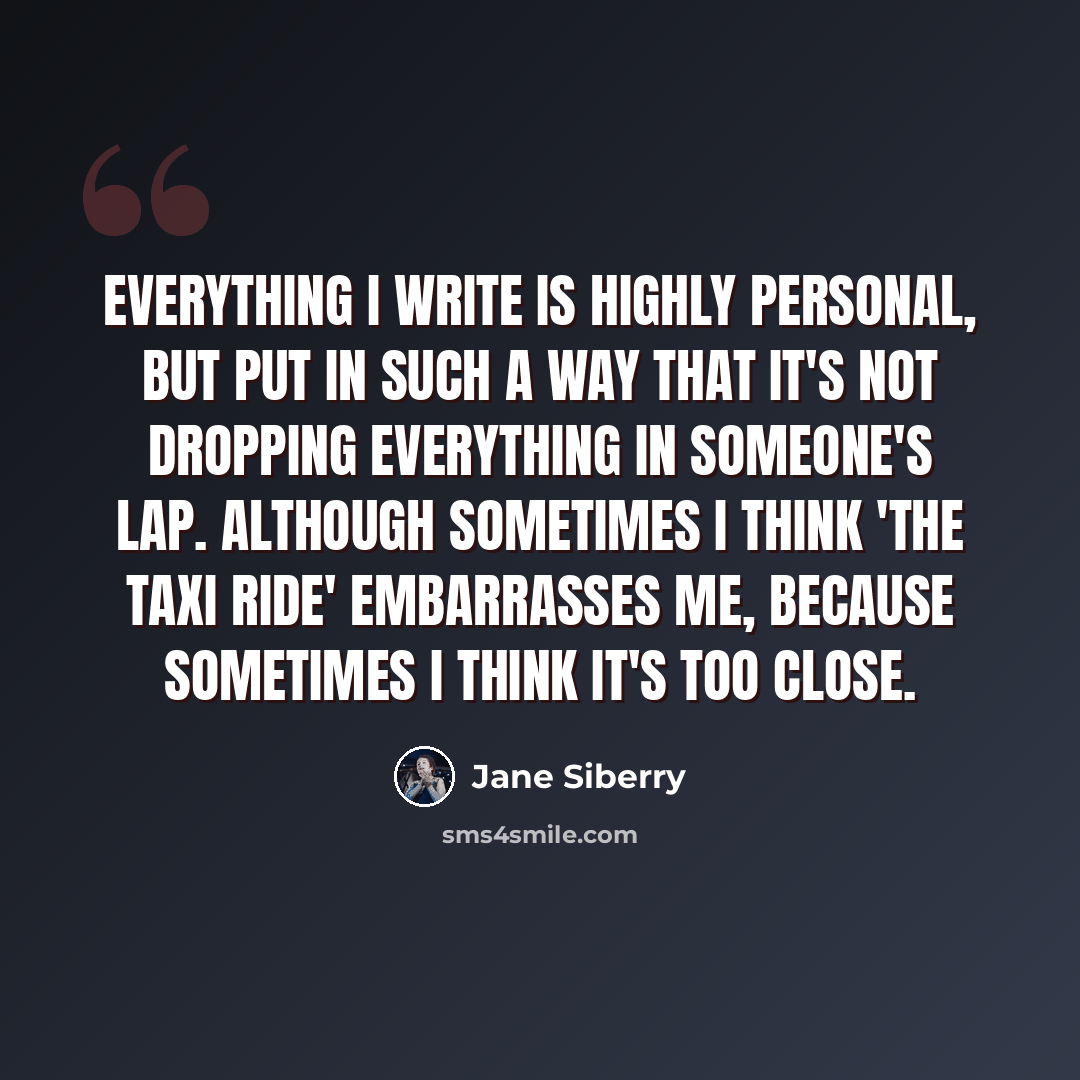 “Everything I write is highly personal, but put in such a way that it's not dropping everything in someone's lap. Although sometimes I think 'The Taxi Ride' embarrasses me, because sometimes I think it's too close.” quote by Jane Siberry