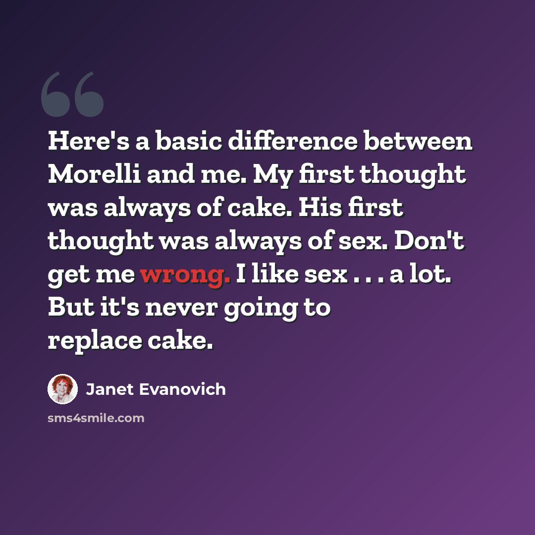 “Here's a basic difference between Morelli and me. My first thought was always of cake. His first thought was always of sex. Don't get me wrong. I like sex . . . a lot. But it's never going to replace cake.” quote by Janet Evanovich