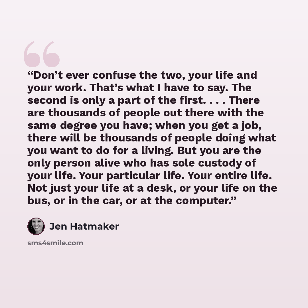 “Don’t ever confuse the two, your life and your work. That’s what I have to say. The second is only a part of the first. . . . There are thousands of people out there with the same degree you have; when you get a job, there will be thousands of people doing what you want to do for a living. But you…” quote by Jen Hatmaker
