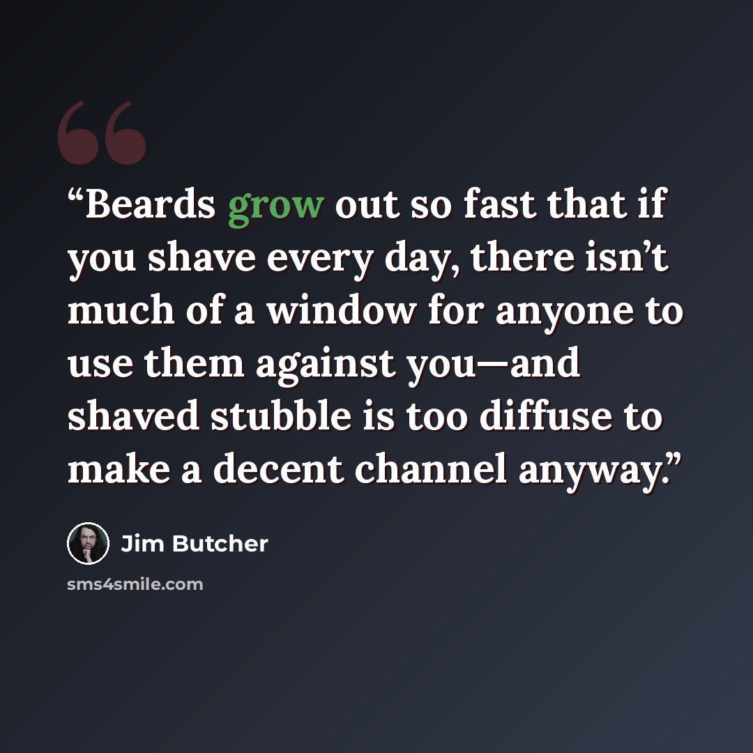 “Beards grow out so fast that if you shave every day, there isn’t much of a window for anyone to use them against you—and shaved stubble is too diffuse to make a decent channel anyway.” quote by Jim Butcher