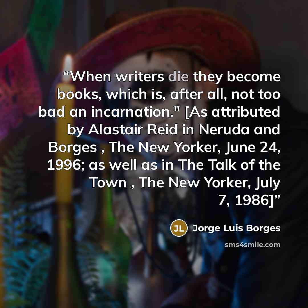 “When writers die they become books, which is, after all, not too bad an incarnation." [As attributed by Alastair Reid in Neruda and Borges , The New Yorker, June 24, 1996; as well as in The Talk of the Town , The New Yorker, July 7, 1986]” quote by Jorge Luis Borges