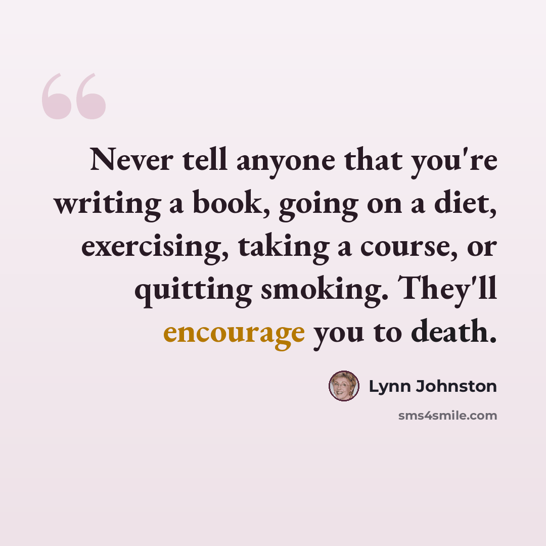 “Never tell anyone that you're writing a book, going on a diet, exercising, taking a course, or quitting smoking. They'll encourage you to death.” quote by Lynn Johnston