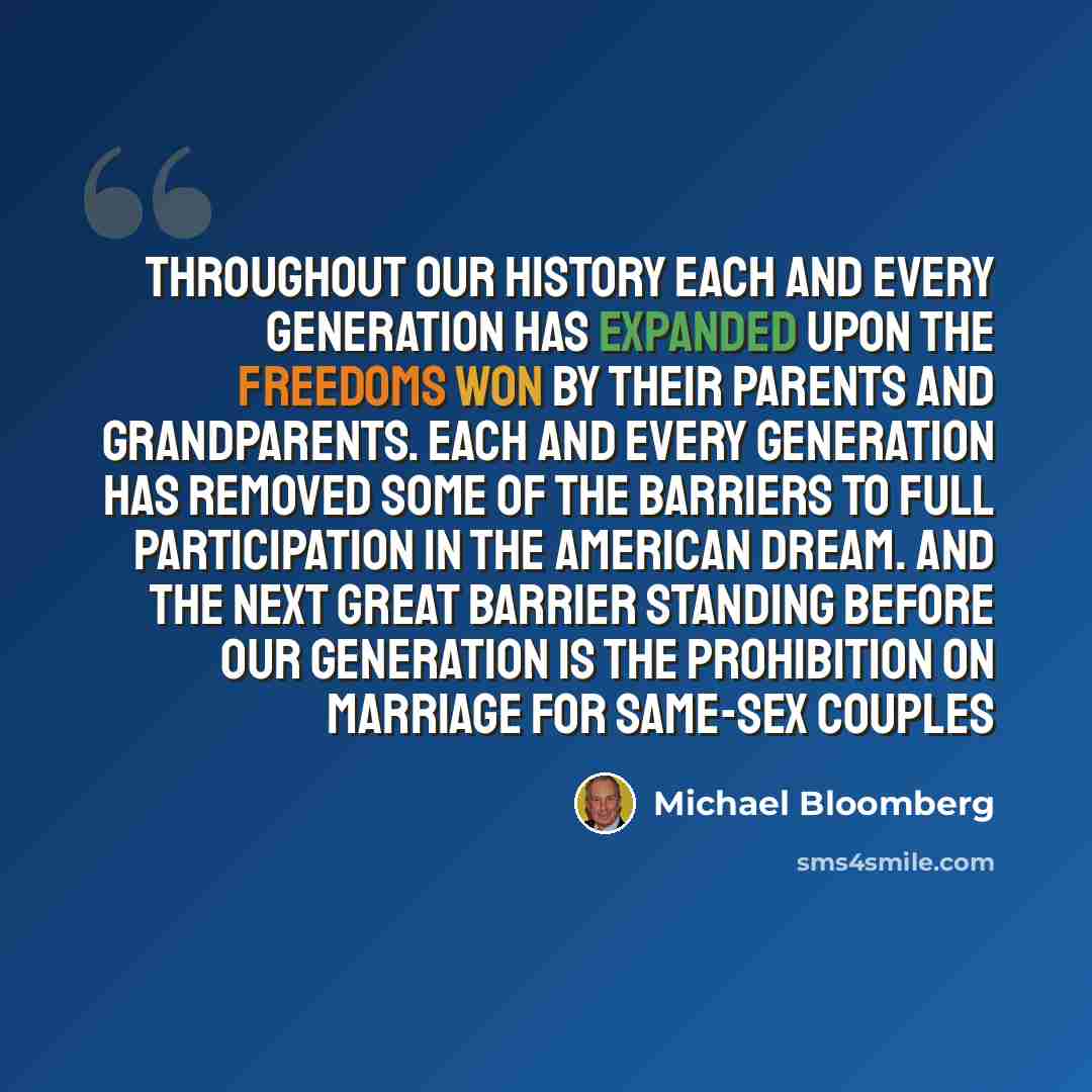 “Throughout our history each and every generation has expanded upon the freedoms won by their parents and grandparents. Each and every generation has removed some of the barriers to full participation in the American dream. And the next great barrier standing before our generation is the…” quote by Michael Bloomberg