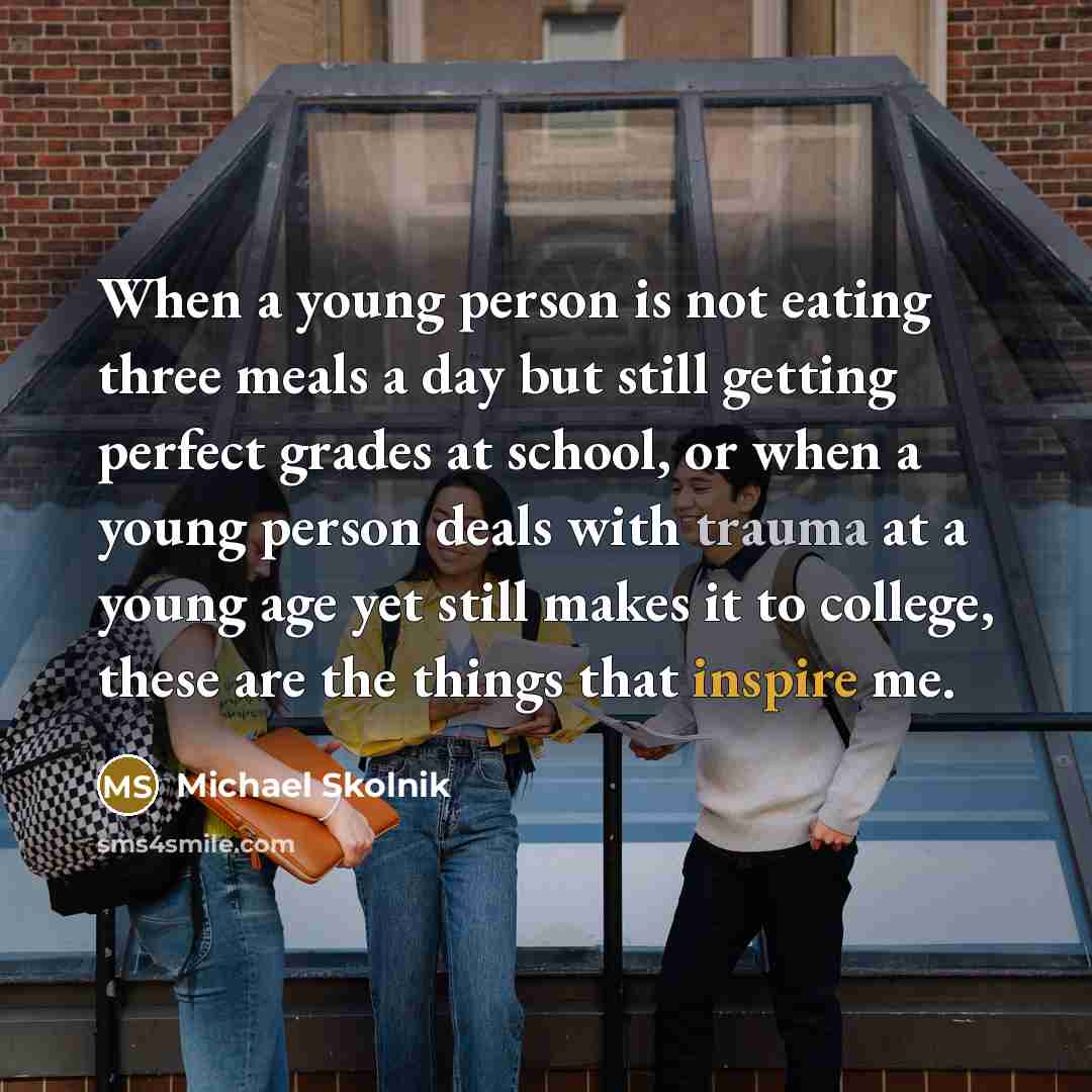 “When a young person is not eating three meals a day but still getting perfect grades at school, or when a young person deals with trauma at a young age yet still makes it to college, these are the things that inspire me.” quote by Michael Skolnik