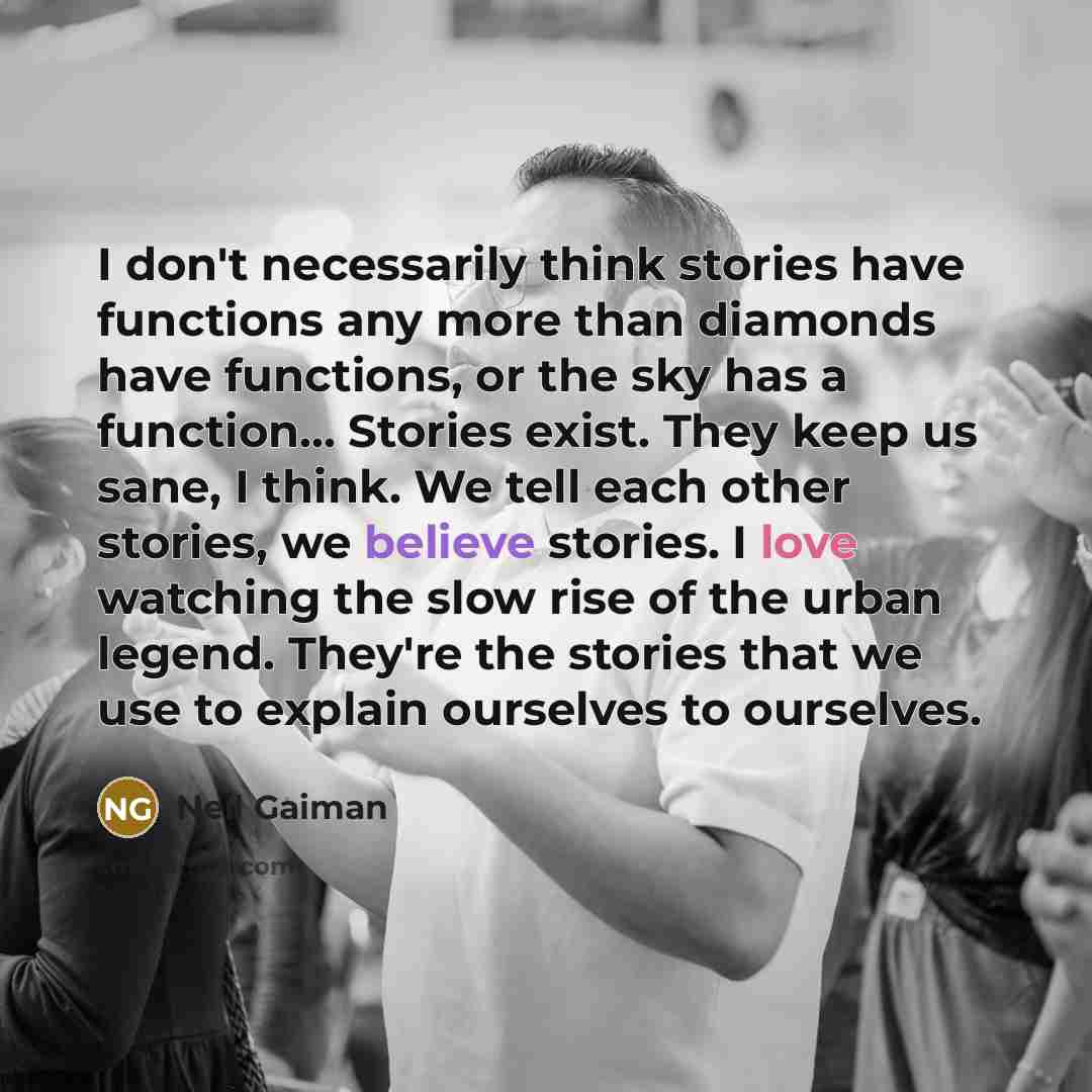 “I don't necessarily think stories have functions any more than diamonds have functions, or the sky has a function... Stories exist. They keep us sane, I think. We tell each other stories, we believe stories. I love watching the slow rise of the urban legend. They're the stories that we use to…” quote by Neil Gaiman