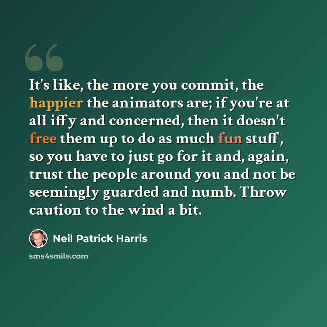 “It's like, the more you commit, the happier the animators are; if you're at all iffy and concerned, then it doesn't free them up to do as much fun stuff, so you have to just go for it and, again, trust the people around you and not be seemingly guarded and numb. Throw caution to the wind a bit.” quote by Neil Patrick Harris