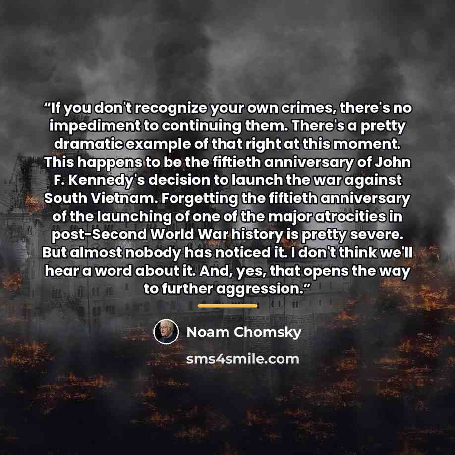 “If you don't recognize your own crimes, there's no impediment to continuing them. There's a pretty dramatic example of that right at this moment. This happens to be the fiftieth anniversary of John F. Kennedy's decision to launch the war against South Vietnam. Forgetting the fiftieth anniversary…” quote by Noam Chomsky