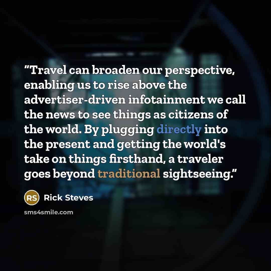 “Travel can broaden our perspective, enabling us to rise above the advertiser-driven infotainment we call the news to see things as citizens of the world. By plugging directly into the present and getting the world's take on things firsthand, a traveler goes beyond traditional sightseeing.” quote by Rick Steves