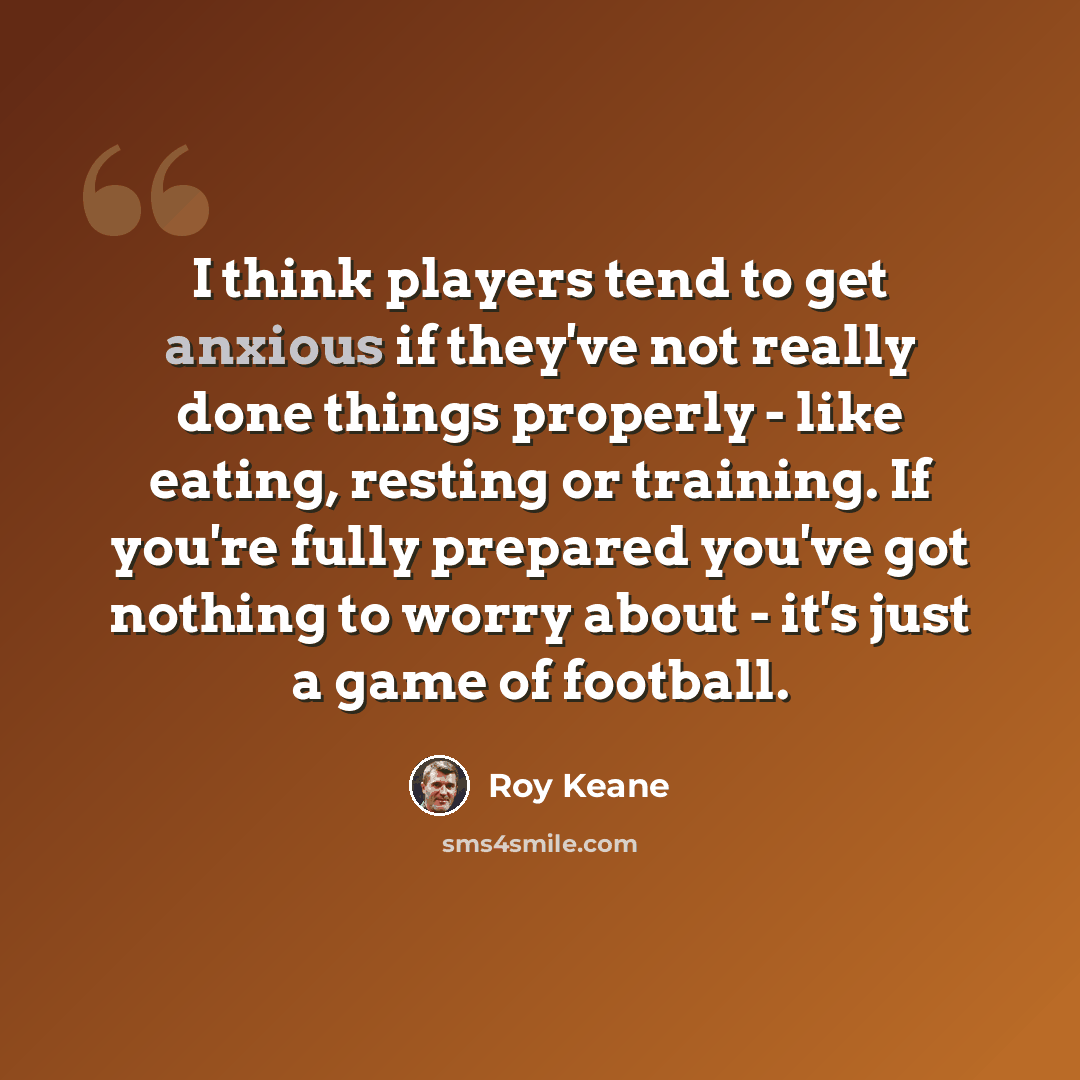 “I think players tend to get anxious if they've not really done things properly - like eating, resting or training. If you're fully prepared you've got nothing to worry about - it's just a game of football.” quote by Roy Keane