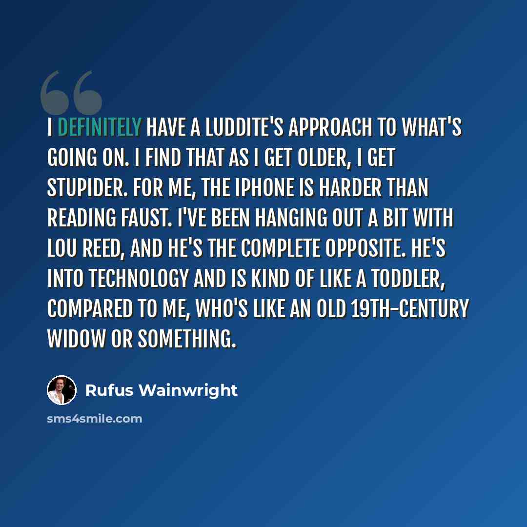 “I definitely have a Luddite's approach to what's going on. I find that as I get older, I get stupider. For me, the iPhone is harder than reading Faust. I've been hanging out a bit with Lou Reed, and he's the complete opposite. He's into technology and is kind of like a toddler, compared to me…” quote by Rufus Wainwright