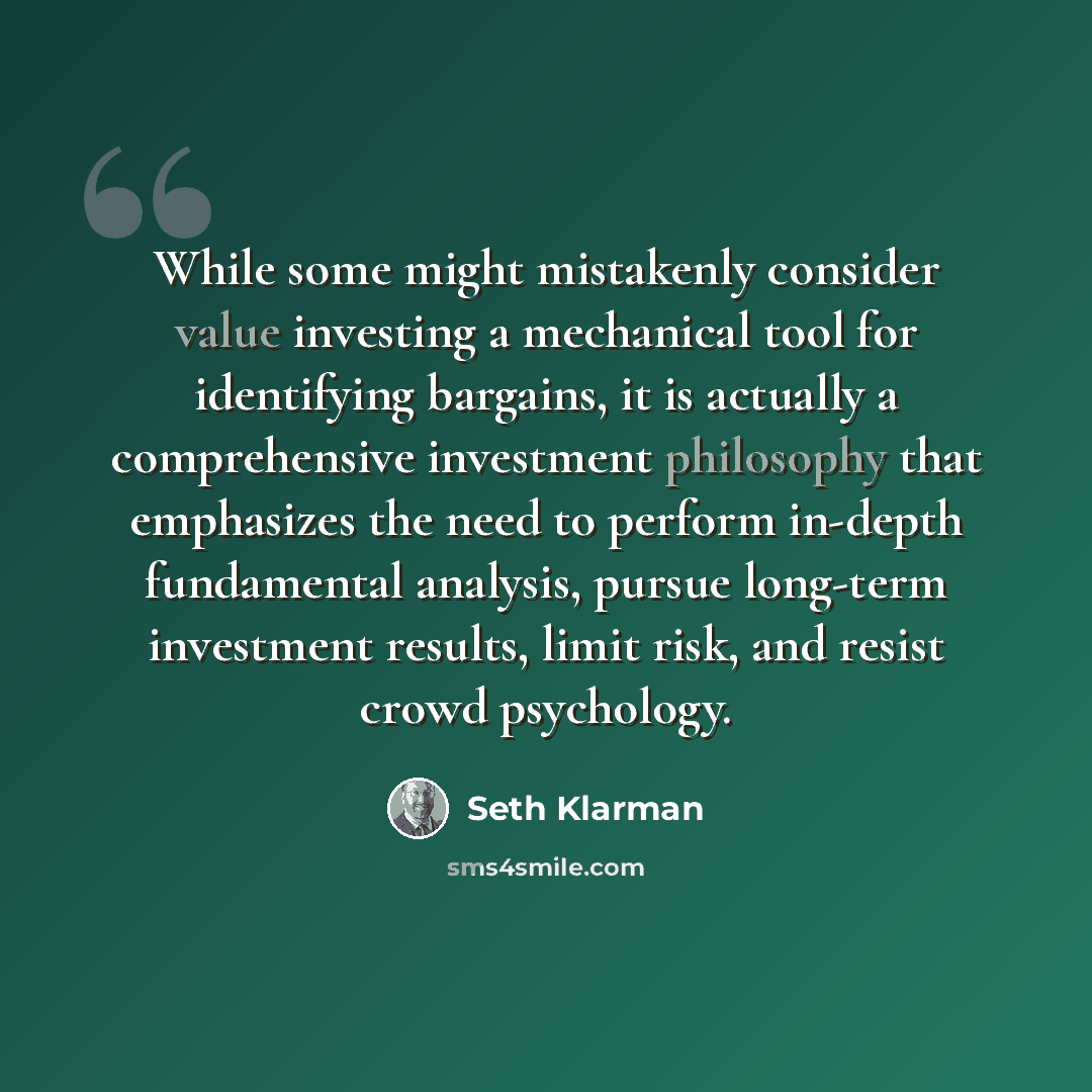 “While some might mistakenly consider value investing a mechanical tool for identifying bargains, it is actually a comprehensive investment philosophy that emphasizes the need to perform in-depth fundamental analysis, pursue long-term investment results, limit risk, and resist crowd psychology.” quote by Seth Klarman