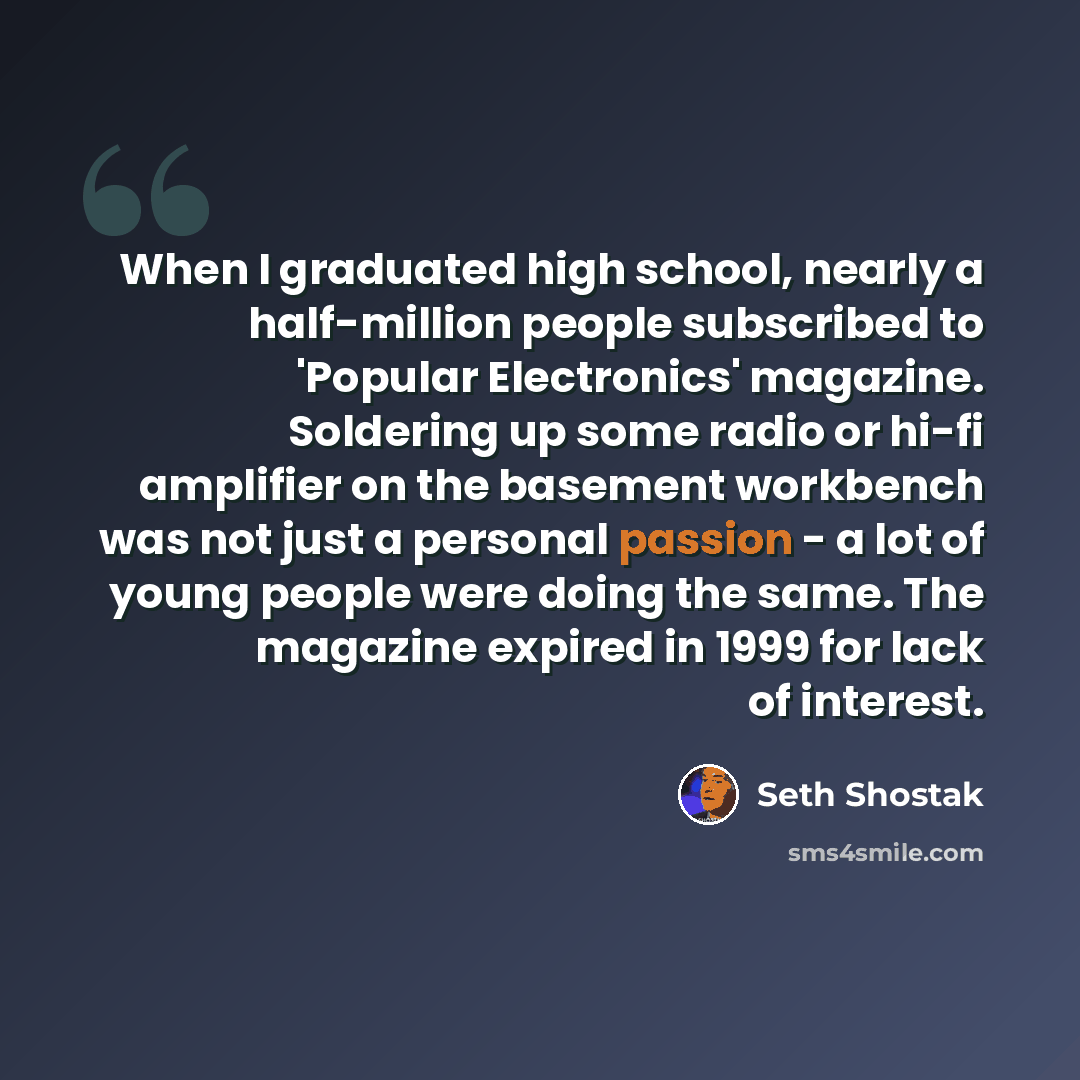 “When I graduated high school, nearly a half-million people subscribed to 'Popular Electronics' magazine. Soldering up some radio or hi-fi amplifier on the basement workbench was not just a personal passion - a lot of young people were doing the same. The magazine expired in 1999 for lack of…” quote by Seth Shostak