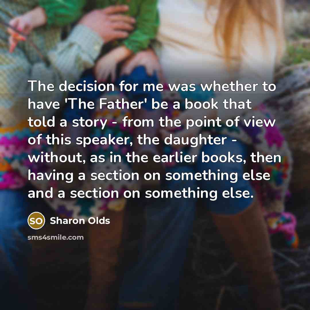 “The decision for me was whether to have 'The Father' be a book that told a story - from the point of view of this speaker, the daughter - without, as in the earlier books, then having a section on something else and a section on something else.” quote by Sharon Olds