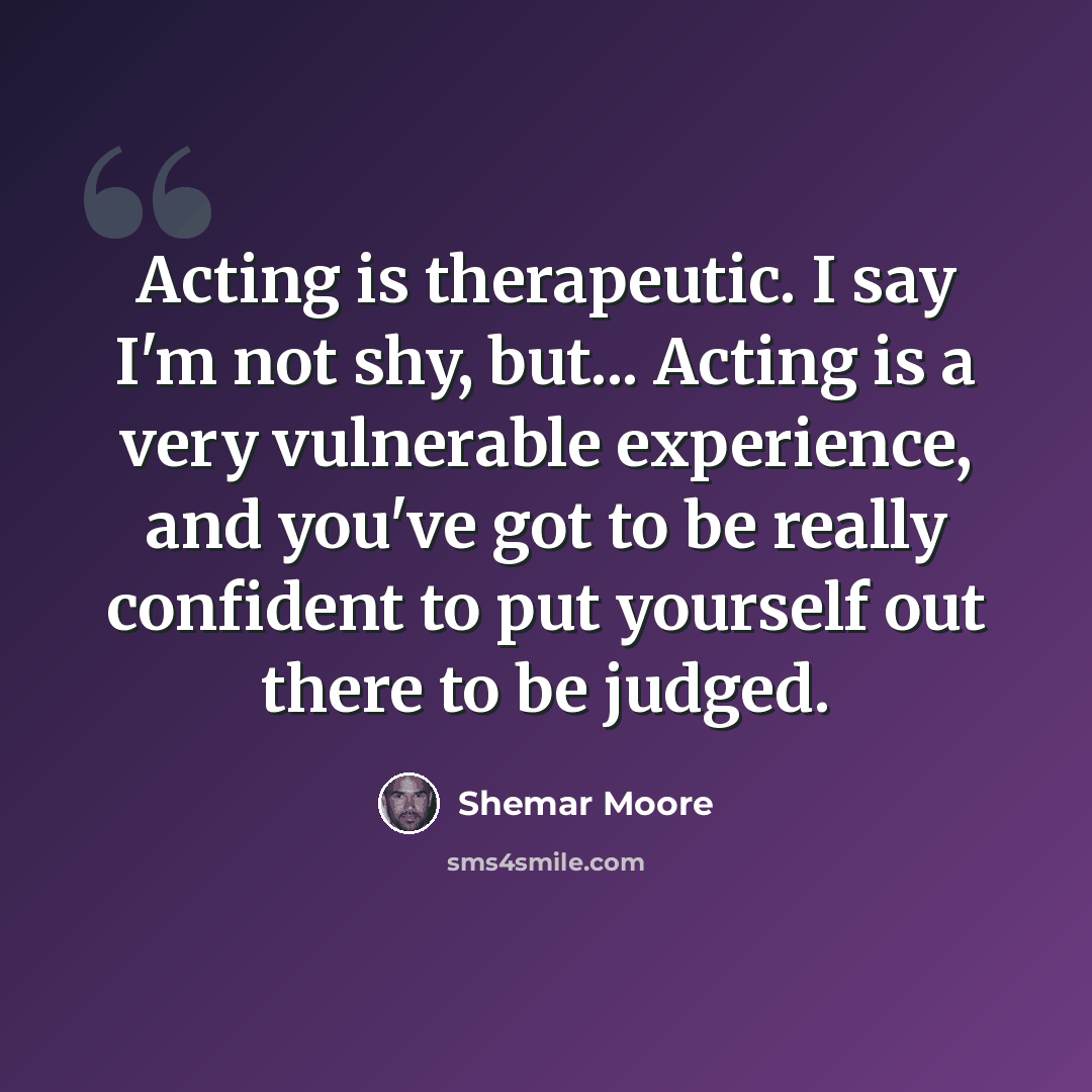 “Acting is therapeutic. I say I'm not shy, but... Acting is a very vulnerable experience, and you've got to be really confident to put yourself out there to be judged.” quote by Shemar Moore
