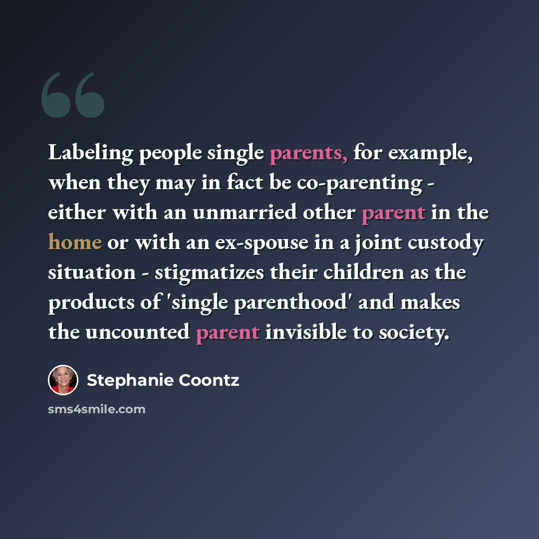 “Labeling people single parents, for example, when they may in fact be co-parenting - either with an unmarried other parent in the home or with an ex-spouse in a joint custody situation - stigmatizes their children as the products of 'single parenthood' and makes the uncounted parent invisible to…” quote by Stephanie Coontz