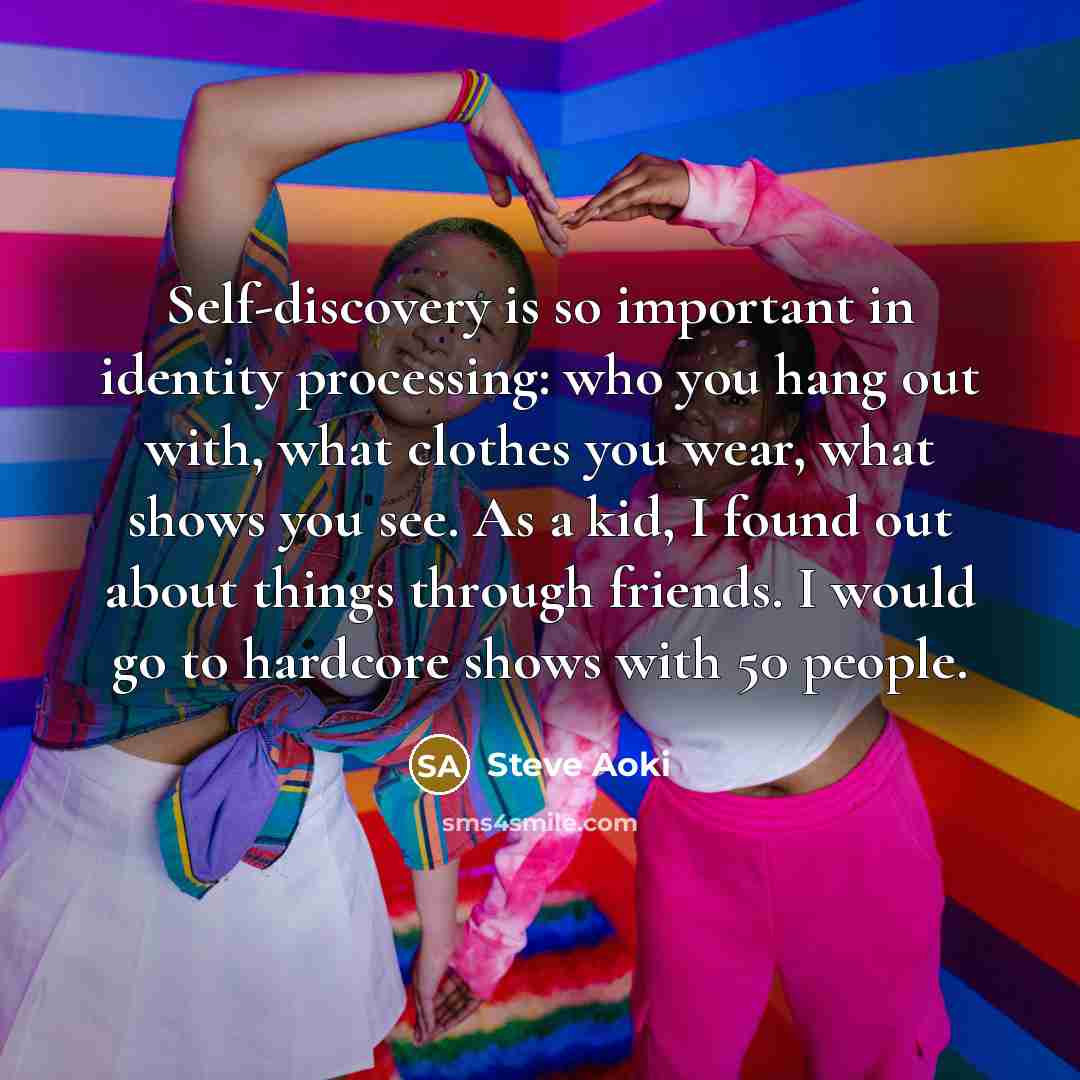 “Self-discovery is so important in identity processing: who you hang out with, what clothes you wear, what shows you see. As a kid, I found out about things through friends. I would go to hardcore shows with 50 people.” quote by Steve Aoki