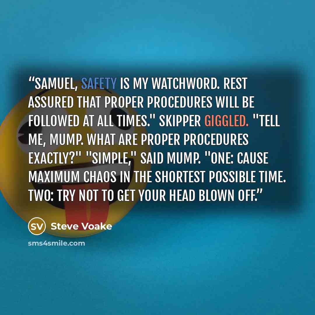 “Samuel, safety is my watchword. Rest assured that proper procedures will be followed at all times." Skipper giggled. "Tell me, Mump. What ARE proper procedures exactly?" "Simple," said Mump. "One: cause maximum chaos in the shortest possible time. Two: try not to get your head blown off.” quote by Steve Voake
