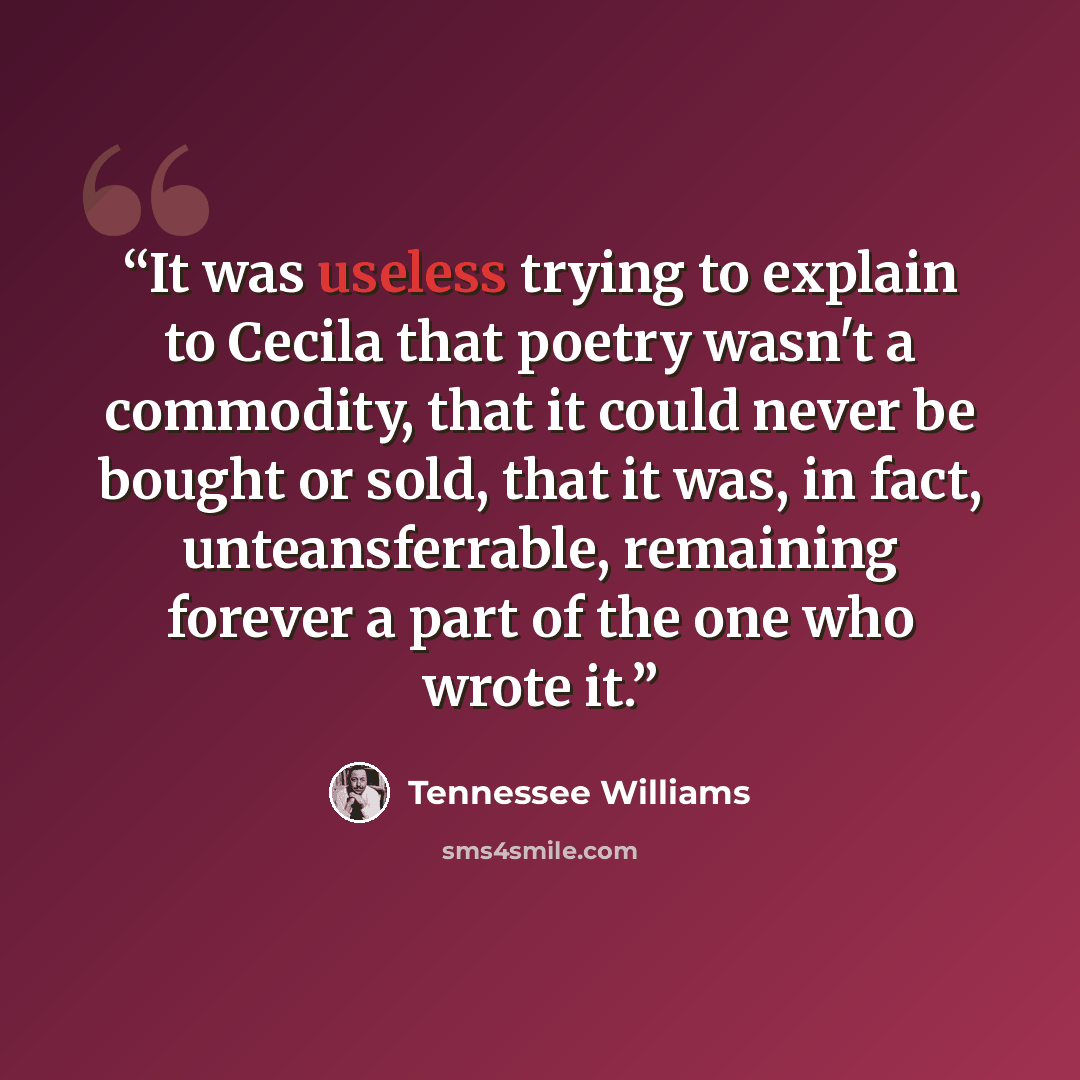 “It was useless trying to explain to Cecila that poetry wasn't a commodity, that it could never be bought or sold, that it was, in fact, unteansferrable, remaining forever a part of the one who wrote it.” quote by Tennessee Williams