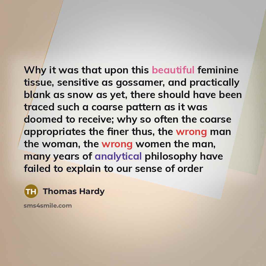 “Why it was that upon this beautiful feminine tissue, sensitive as gossamer, and practically blank as snow as yet, there should have been traced such a coarse pattern as it was doomed to receive; why so often the coarse appropriates the finer thus, the wrong man the woman, the wrong women the man…” quote by Thomas Hardy