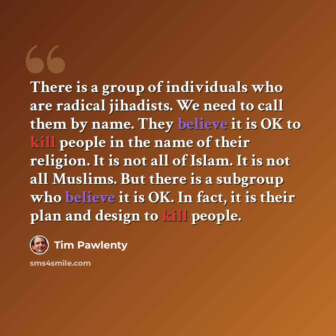 “There is a group of individuals who are radical jihadists. We need to call them by name. They believe it is OK to kill people in the name of their religion. It is not all of Islam. It is not all Muslims. But there is a subgroup who believe it is OK. In fact, it is their plan and design to kill…” quote by Tim Pawlenty