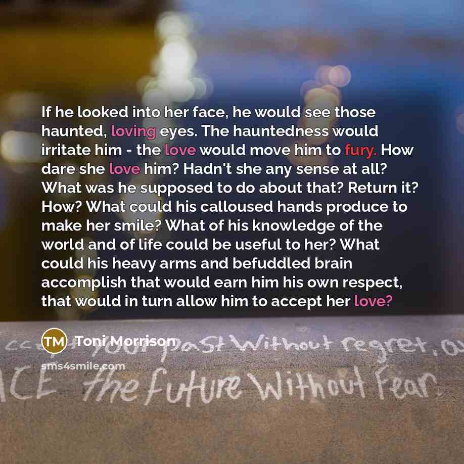 “If he looked into her face, he would see those haunted, loving eyes. The hauntedness would irritate him - the love would move him to fury. How dare she love him? Hadn't she any sense at all? What was he supposed to do about that? Return it? How? What could his calloused hands produce to make her…” quote by Toni Morrison