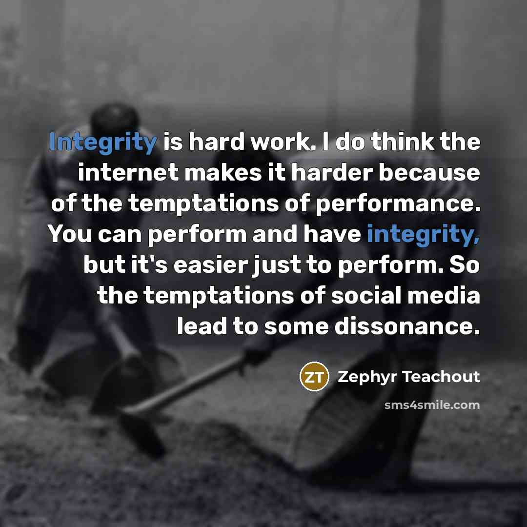 “Integrity is hard work. I do think the internet makes it harder because of the temptations of performance. You can perform and have integrity, but it's easier just to perform. So the temptations of social media lead to some dissonance.” quote by Zephyr Teachout