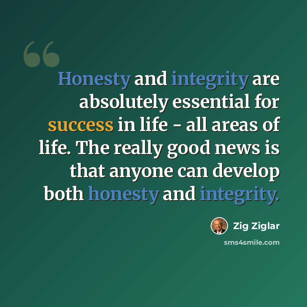 “Honesty and integrity are absolutely essential for success in life - all areas of life. The really good news is that anyone can develop both honesty and integrity.” quote by Zig Ziglar