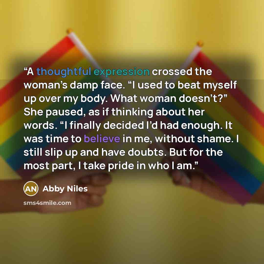 “A thoughtful expression crossed the woman’s damp face. “I used to beat myself up over my body. What woman doesn’t?” She paused, as if thinking about her words. “I finally decided I’d had enough. It was time to believe in me, without shame. I still slip up and have doubts. But for the most part, I…” quote by Abby Niles