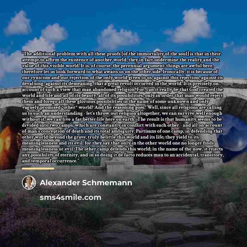 “The additional problem with all these proofs [of the immortality of the soul] is that in their attempt to affirm the existence of another world, they in fact undermine the reality and the value of this visible world. It is, of course, the perennial argument: things are awful here, therefore let us…” quote by Alexander Schmemann