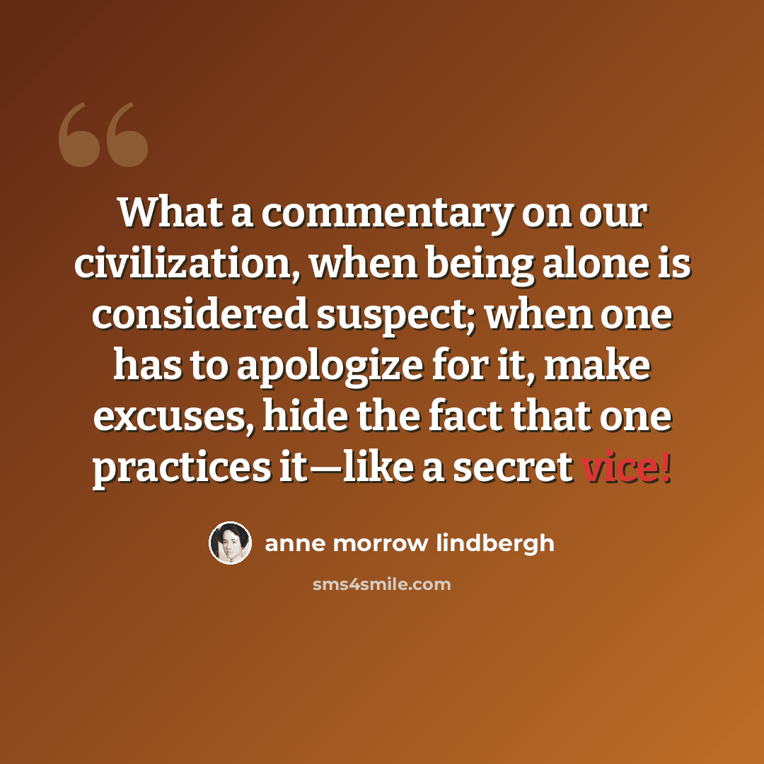 “What a commentary on our civilization, when being alone is considered suspect; when one has to apologize for it, make excuses, hide the fact that one practices it—like a secret vice!” quote by Anne Morrow Lindbergh
