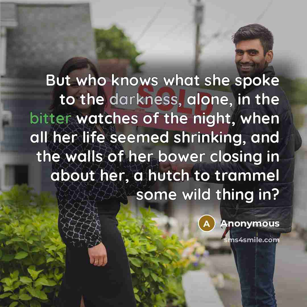 “But who knows what she spoke to the darkness, alone, in the bitter watches of the night, when all her life seemed shrinking, and the walls of her bower closing in about her, a hutch to trammel some wild thing in?” quote by Anonymous