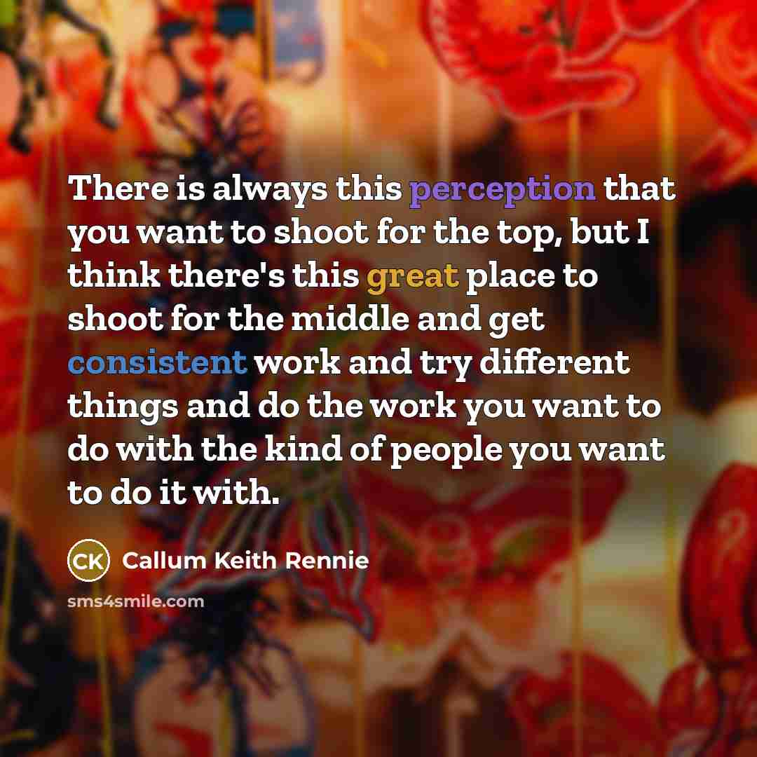 “There is always this perception that you want to shoot for the top, but I think there's this great place to shoot for the middle and get consistent work and try different things and do the work you want to do with the kind of people you want to do it with.” quote by Callum Keith Rennie